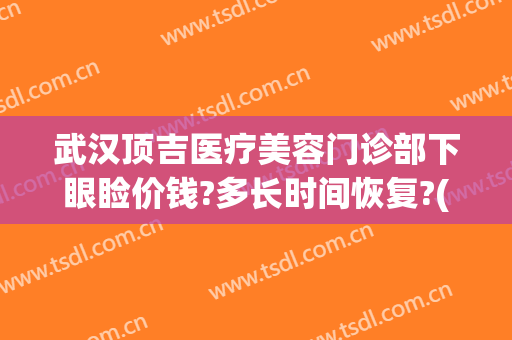 武汉顶吉医疗美容门诊部下眼睑价钱?多长时间恢复?(武汉顶吉整形美容医院怎么样)