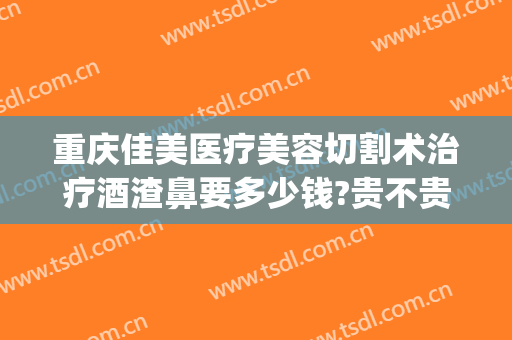 重庆佳美医疗美容切割术治疗酒渣鼻要多少钱?贵不贵?(酒糟鼻切割手术多少钱)