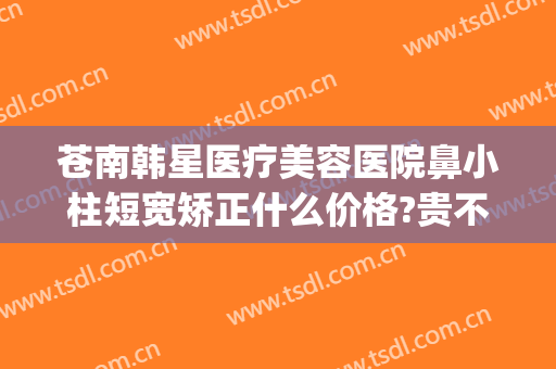 苍南韩星医疗美容医院鼻小柱短宽矫正什么价格?贵不贵?(鼻小柱矫正手术价格)