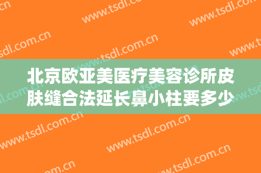 北京欧亚美医疗美容诊所皮肤缝合法延长鼻小柱要多少钱?可靠吗?(北京欧亚美医疗美容诊所怎么样)