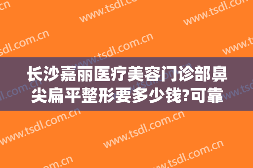 长沙嘉丽医疗美容门诊部鼻尖扁平整形要多少钱?可靠吗?(嘉美整形美容医院咋样)