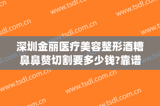 深圳金丽医疗美容整形酒糟鼻鼻赘切割要多少钱?靠谱吗?(酒糟鼻切割术价格)
