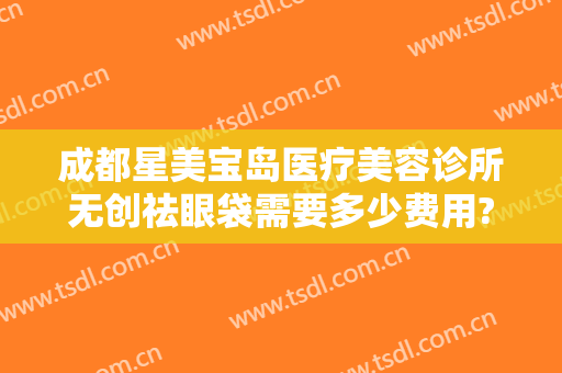 成都星美宝岛医疗美容诊所无创祛眼袋需要多少费用?多长时间恢复?