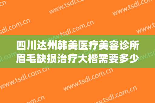 四川达州韩美医疗美容诊所眉毛缺损治疗大楷需要多少费用?怎么样?(达州韩美整形医院怎么样)