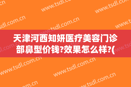 天津河西知妍医疗美容门诊部鼻型价钱?效果怎么样?(天津医美整形)