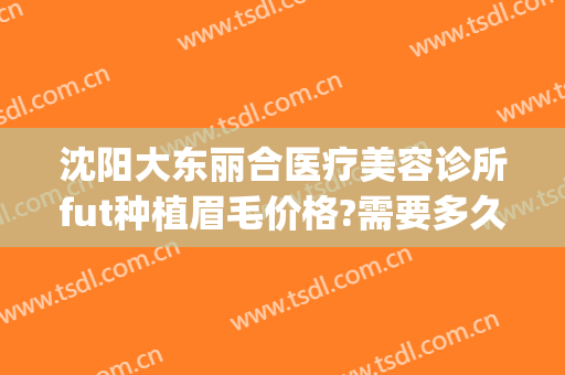 沈阳大东丽合医疗美容诊所fut种植眉毛价格?需要多久恢复?(沈阳丽都整形美容医院)