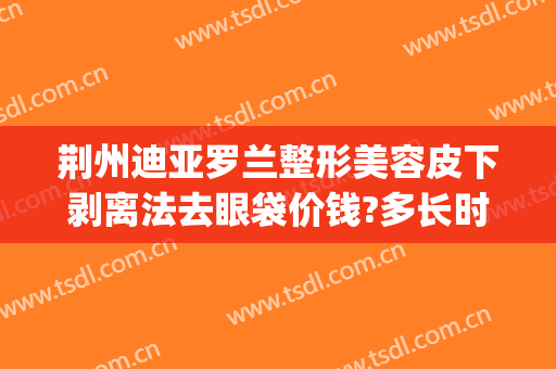 荆州迪亚罗兰整形美容皮下剥离法去眼袋价钱?多长时间恢复?(荆州做去除眼袋手术好的整形医院)