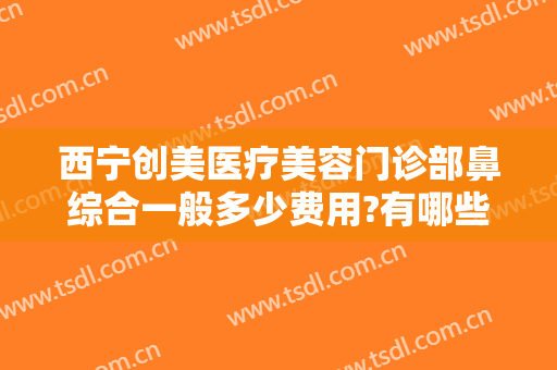 西宁创美医疗美容门诊部鼻综合一般多少费用?有哪些优势?