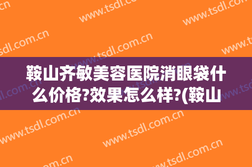 鞍山齐敏美容医院消眼袋什么价格?效果怎么样?(鞍山去眼袋哪家医院好)