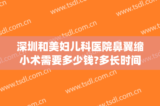 深圳和美妇儿科医院鼻翼缩小术需要多少钱?多长时间恢复?(鼻翼宽大缩小手术多少钱?)