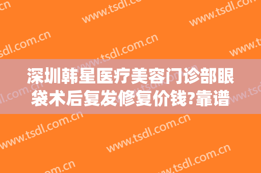 深圳韩星医疗美容门诊部眼袋术后复发修复价钱?靠谱吗?(整形医院去眼袋)