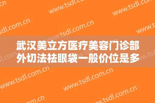 武汉美立方医疗美容门诊部外切法祛眼袋一般价位是多少费用?有哪些优势?
