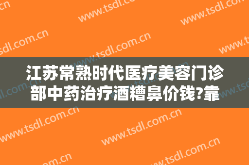 江苏常熟时代医疗美容门诊部中药治疗酒糟鼻价钱?靠谱吗?