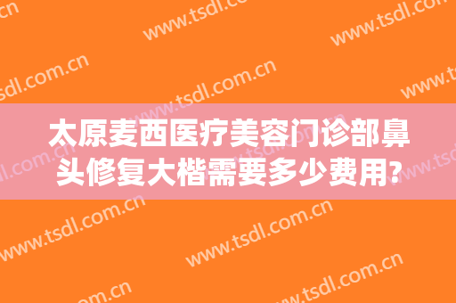 太原麦西医疗美容门诊部鼻头修复大楷需要多少费用?贵不贵?(曝光太原麦西整形)