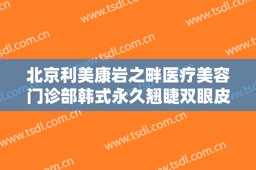 北京利美康岩之畔医疗美容门诊部韩式永久翘睫双眼皮什么价格?可靠吗?