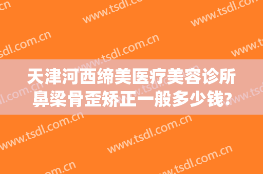 天津河西缔美医疗美容诊所鼻梁骨歪矫正一般多少钱?需要多久恢复?(葫芦岛医美整形哪家好)