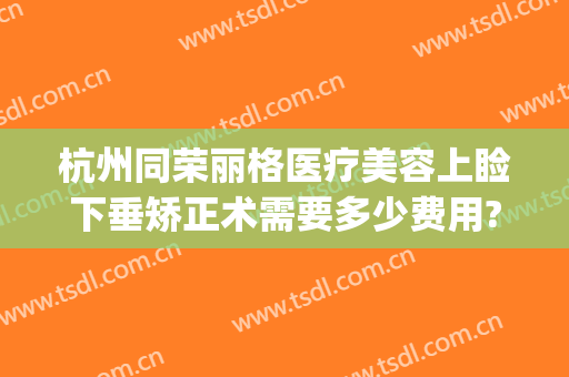 杭州同荣丽格医疗美容上睑下垂矫正术需要多少费用?靠谱吗?(杭州格莱美矫正费用)