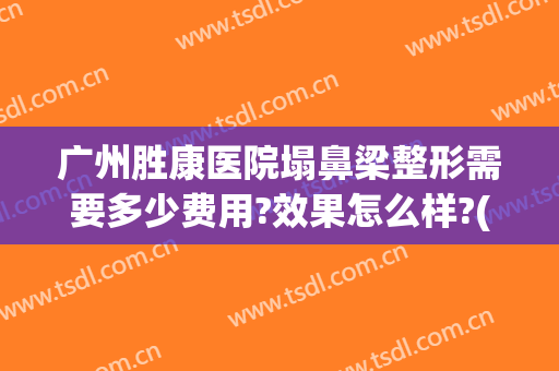 广州胜康医院塌鼻梁整形需要多少费用?效果怎么样?(鼻梁塌整形要多少钱)
