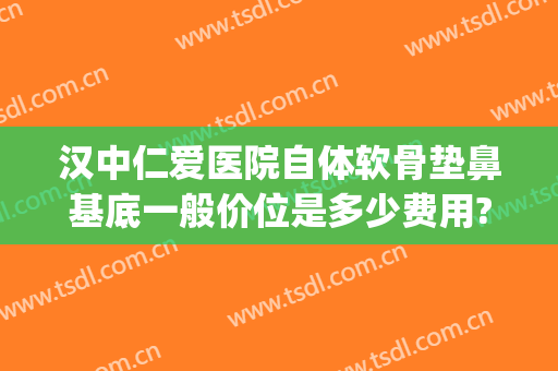 汉中仁爱医院自体软骨垫鼻基底一般价位是多少费用?可靠吗?(自体软骨鼻基底填充价格)