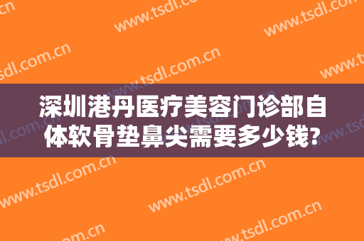 深圳港丹医疗美容门诊部自体软骨垫鼻尖需要多少钱?有哪些优势?