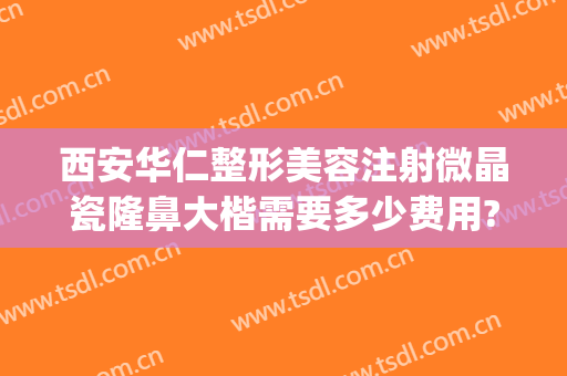 西安华仁整形美容注射微晶瓷隆鼻大楷需要多少费用?怎么样?(注射微晶瓷隆鼻价格大概多少)