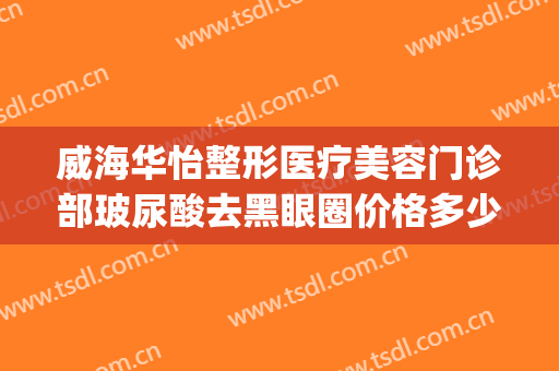 威海华怡整形医疗美容门诊部玻尿酸去黑眼圈价格多少钱?可靠吗?(威海华怡整形医院)