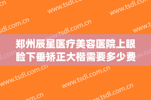 郑州辰星医疗美容医院上眼睑下垂矫正大楷需要多少费用?贵不贵?(郑州星河医美整形)