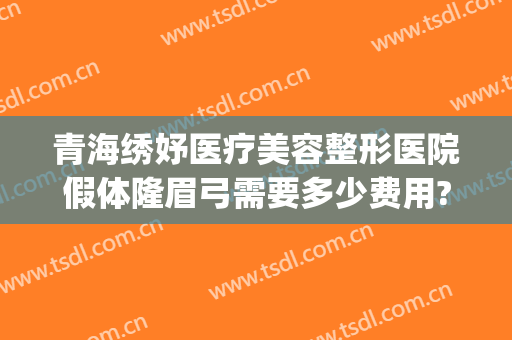 青海绣妤医疗美容整形医院假体隆眉弓需要多少费用?可靠吗?(假体眉弓永久吗)