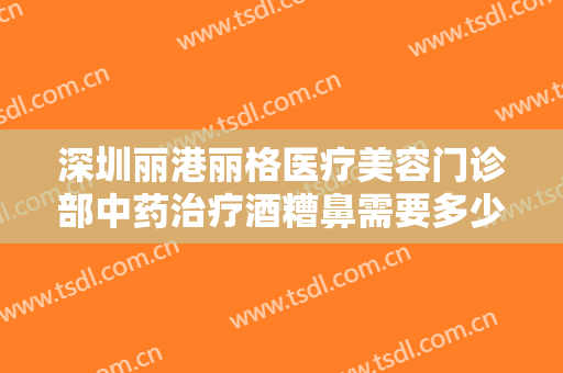 深圳丽港丽格医疗美容门诊部中药治疗酒糟鼻需要多少费用?怎么样?