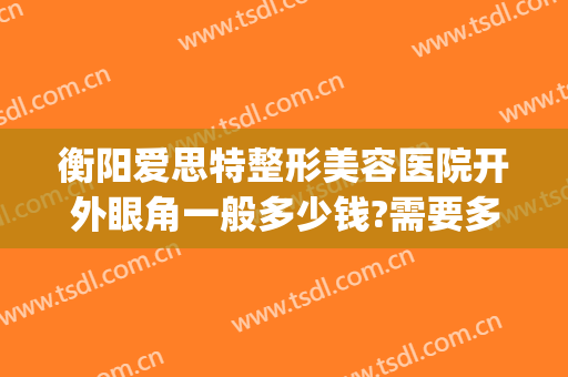 衡阳爱思特整形美容医院开外眼角一般多少钱?需要多久恢复?(长沙外切眼袋多少钱找爱思特整形好不好呢)