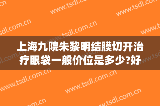上海九院朱黎明结膜切开治疗眼袋一般价位是多少?好不好?(上海第九医院去眼袋专家)