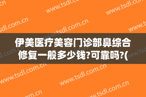 伊美医疗美容门诊部鼻综合修复一般多少钱?可靠吗?(上海伊莱美做鼻修复怎么样)