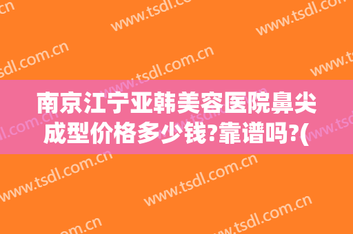 南京江宁亚韩美容医院鼻尖成型价格多少钱?靠谱吗?(南京亚韩美容整形医院)