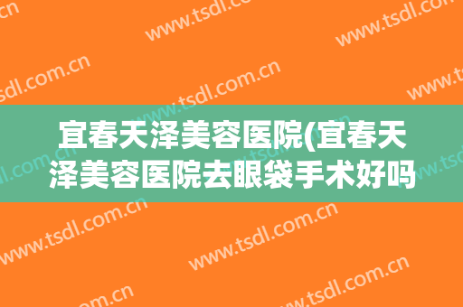 宜春天泽美容医院(宜春天泽美容医院去眼袋手术好吗)