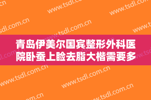 青岛伊美尔国宾整形外科医院卧蚕上睑去脂大楷需要多少钱?多长时间恢复?