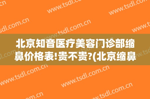 北京知音医疗美容门诊部缩鼻价格表!贵不贵?(北京缩鼻翼医生)