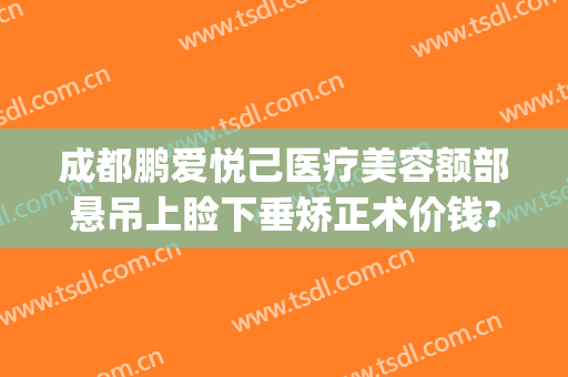 成都鹏爱悦己医疗美容额部悬吊上睑下垂矫正术价钱?靠谱吗?(做个上睑下垂矫正多少钱)