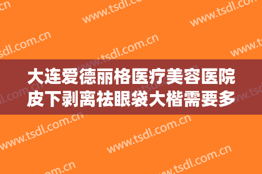 大连爱德丽格医疗美容医院皮下剥离祛眼袋大楷需要多少钱?可靠吗?(大连哪家医院去除眼袋最好)