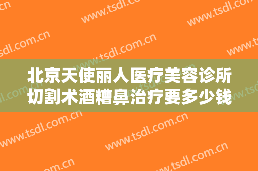 北京天使丽人医疗美容诊所切割术酒糟鼻治疗要多少钱?多长时间恢复?