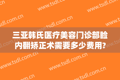 三亚韩氏医疗美容门诊部睑内翻矫正术需要多少费用?有哪些优势?(整形亚韩医院)