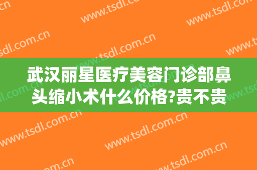 武汉丽星医疗美容门诊部鼻头缩小术什么价格?贵不贵?(丽星医疗美容整形医院)