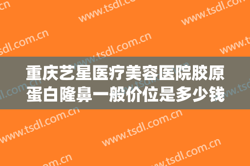 重庆艺星医疗美容医院胶原蛋白隆鼻一般价位是多少钱?有哪些优势?(重庆艺星医疗美容医院有限公司)