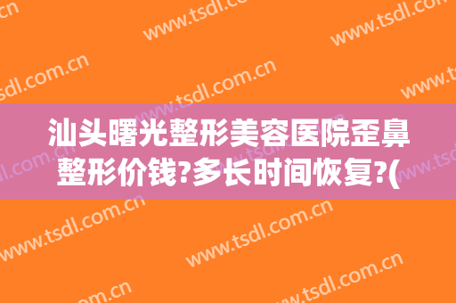 汕头曙光整形美容医院歪鼻整形价钱?多长时间恢复?(汕头曙光整形美容医院价格)