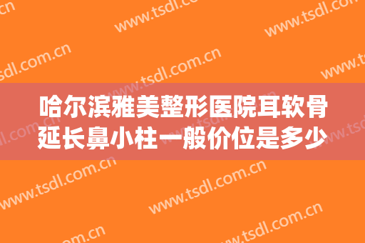 哈尔滨雅美整形医院耳软骨延长鼻小柱一般价位是多少钱?怎么样?(耳软骨隆鼻整形手术多少钱)