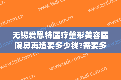 无锡爱思特医疗整形美容医院鼻再造要多少钱?需要多久恢复?(无锡整形医院费用)