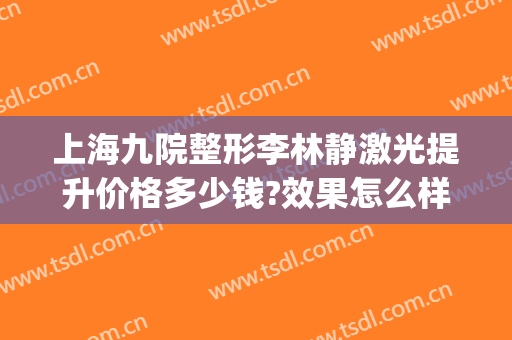 上海九院整形李林静激光提升价格多少钱?效果怎么样?(上海九院整形价格表)