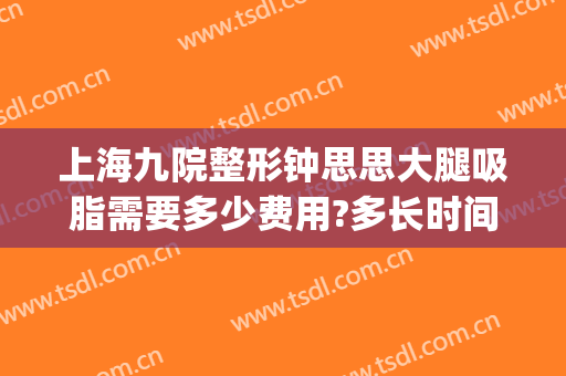 上海九院整形钟思思大腿吸脂需要多少费用?多长时间恢复?(上海九院整形抽脂多少钱)
