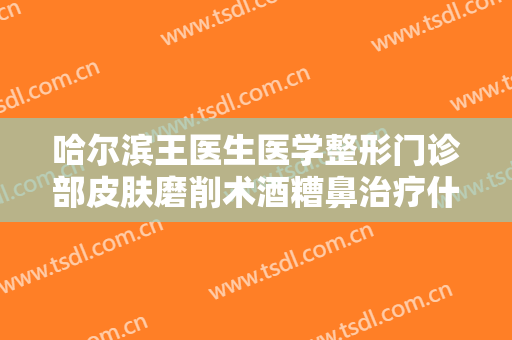 哈尔滨王医生医学整形门诊部皮肤磨削术酒糟鼻治疗什么价格?效果怎么样?