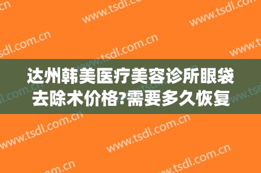 达州韩美医疗美容诊所眼袋去除术价格?需要多久恢复?(达州中心医院去眼袋)