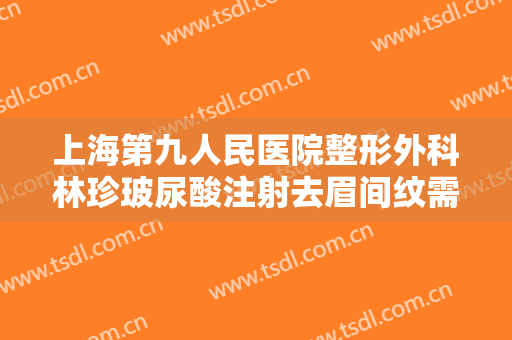上海第九人民医院整形外科林珍玻尿酸注射去眉间纹需要多少钱?怎么样?